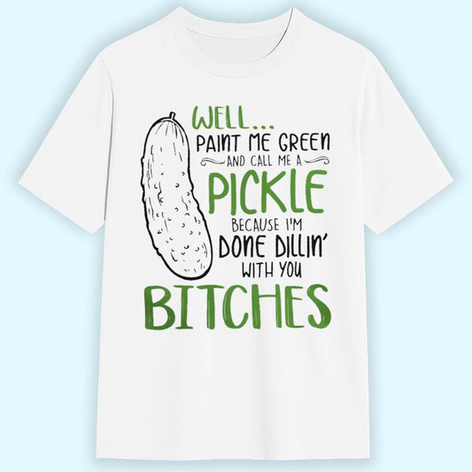 Well Paint Me Green And Call Me A Pickle Because I'm Done Dillin With You Bitches Shirt